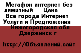 Мегафон интернет без лимитный   › Цена ­ 800 - Все города Интернет » Услуги и Предложения   . Нижегородская обл.,Дзержинск г.